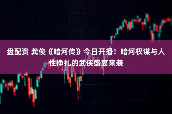 盘配资 龚俊《暗河传》今日开播！暗河权谋与人性挣扎的武侠盛宴来袭