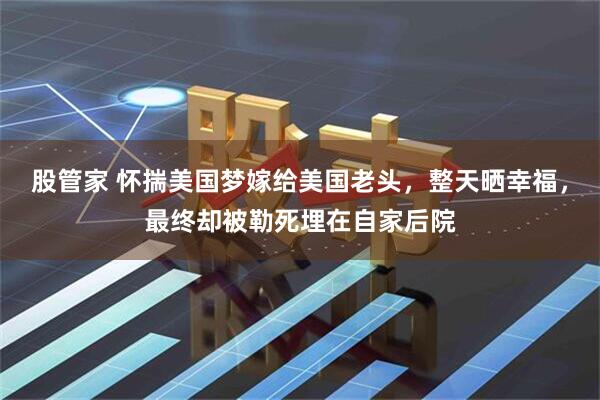 股管家 怀揣美国梦嫁给美国老头，整天晒幸福，最终却被勒死埋在自家后院