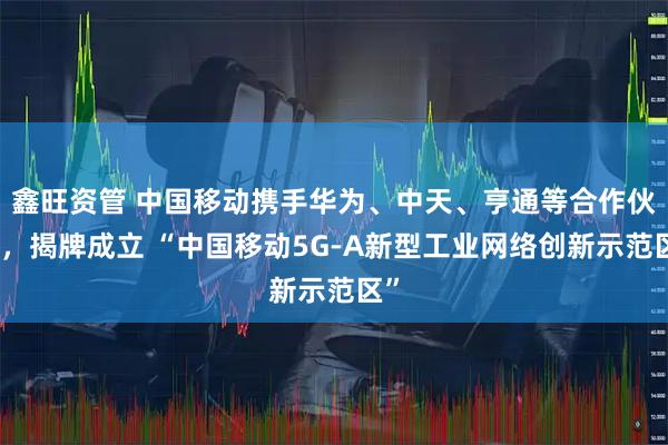 鑫旺资管 中国移动携手华为、中天、亨通等合作伙伴，揭牌成立 “中国移动5G-A新型工业网络创新示范区”