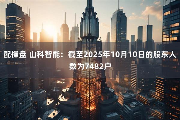 配操盘 山科智能：截至2025年10月10日的股东人数为7482户