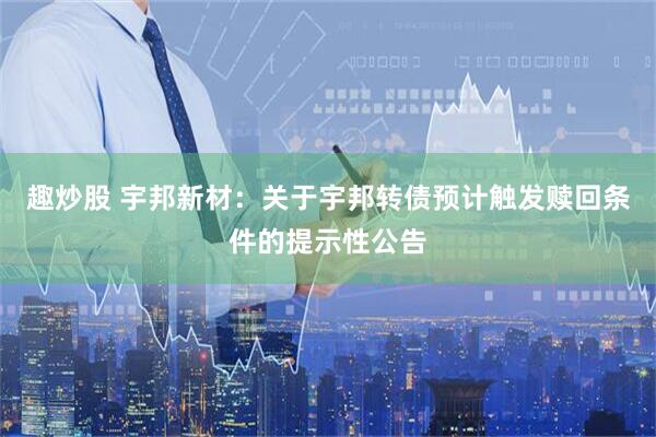 趣炒股 宇邦新材：关于宇邦转债预计触发赎回条件的提示性公告