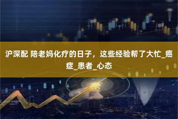沪深配 陪老妈化疗的日子,这些经验帮了大忙_癌症_患者_心态