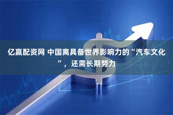 亿赢配资网 中国离具备世界影响力的“汽车文化”,还需长期努力