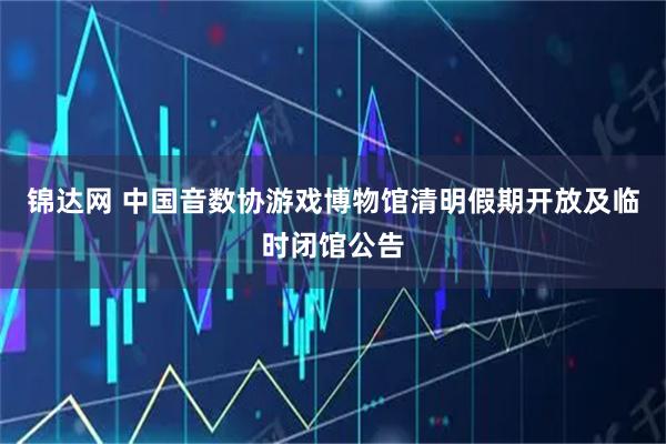 锦达网 中国音数协游戏博物馆清明假期开放及临时闭馆公告