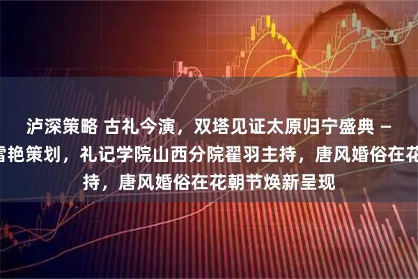 泸深策略 古礼今演，双塔见证太原归宁盛典 ——华礼启元杜雪艳策划，礼记学院山西分院翟羽主持，唐风婚俗在花朝节焕新呈现