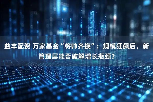 益丰配资 万家基金“将帅齐换”：规模狂飙后，新管理层能否破解增长瓶颈？