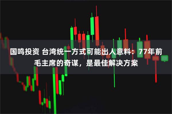 国鸣投资 台湾统一方式可能出人意料：77年前毛主席的奇谋，是最佳解决方案