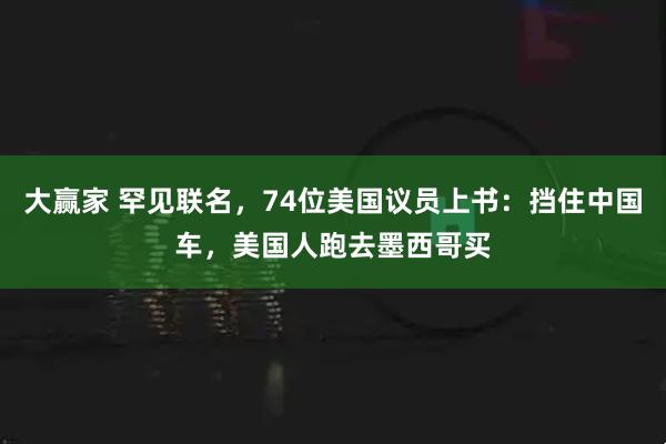 大赢家 罕见联名，74位美国议员上书：挡住中国车，美国人跑去墨西哥买
