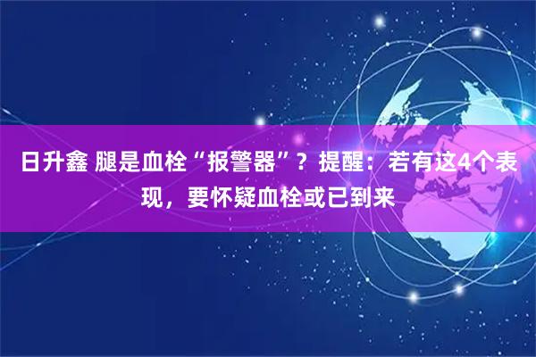 日升鑫 腿是血栓“报警器”？提醒：若有这4个表现，要怀疑血栓或已到来