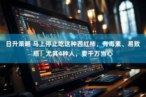 日升策略 马上停止吃这种西红柿，有毒素、易致癌！尤其4种人，要千万当心