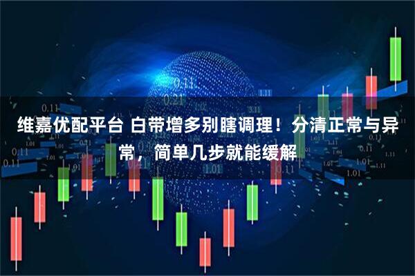 维嘉优配平台 白带增多别瞎调理！分清正常与异常，简单几步就能缓解