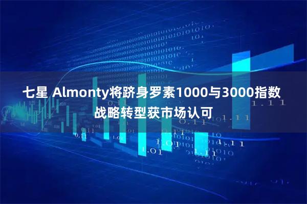 七星 Almonty将跻身罗素1000与3000指数 战略转型获市场认可