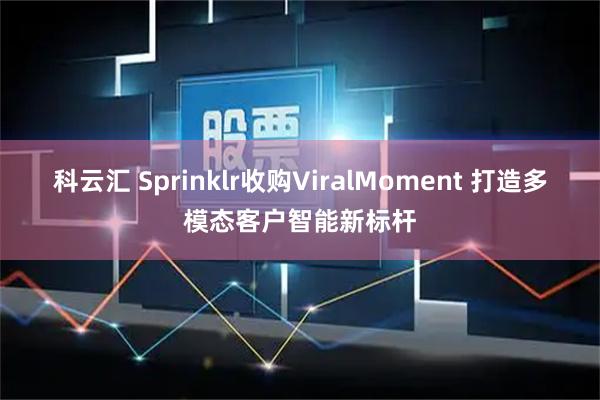 科云汇 Sprinklr收购ViralMoment 打造多模态客户智能新标杆