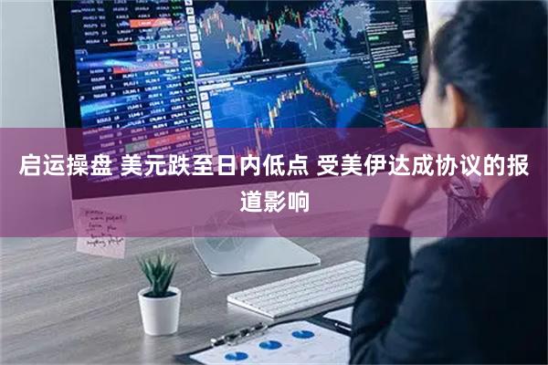 启运操盘 美元跌至日内低点 受美伊达成协议的报道影响