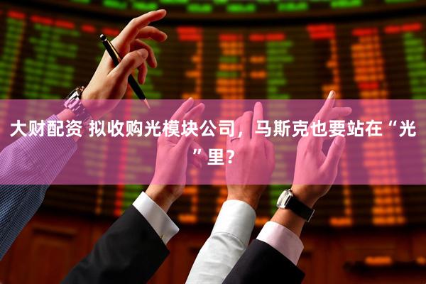 大财配资 拟收购光模块公司,马斯克也要站在“光”里?