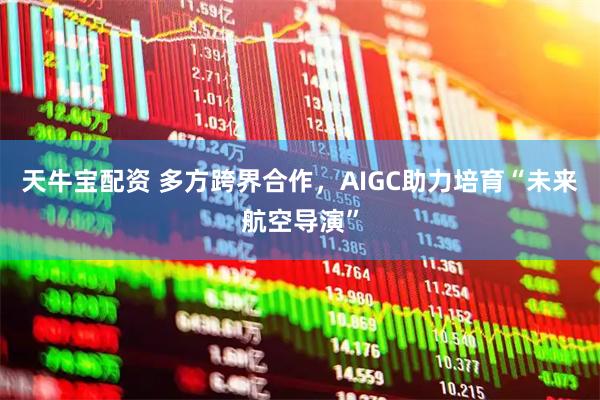 天牛宝配资 多方跨界合作，AIGC助力培育“未来航空导演”