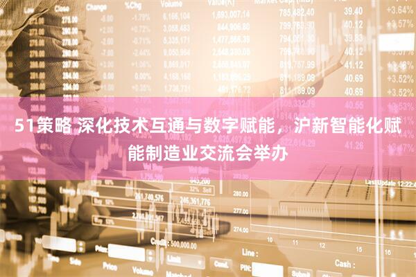 51策略 深化技术互通与数字赋能，沪新智能化赋能制造业交流会举办