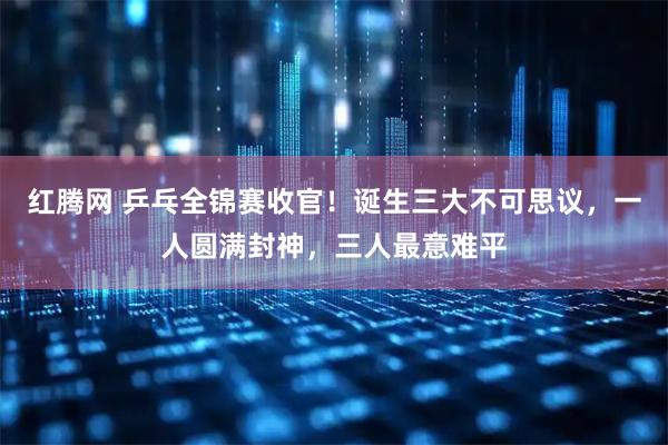 红腾网 乒乓全锦赛收官！诞生三大不可思议，一人圆满封神，三人最意难平