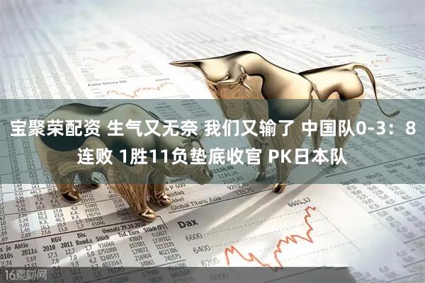 宝聚荣配资 生气又无奈 我们又输了 中国队0-3：8连败 1胜11负垫底收官 PK日本队