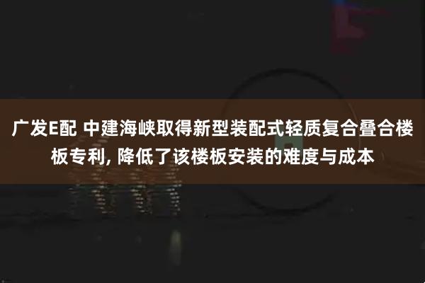 广发E配 中建海峡取得新型装配式轻质复合叠合楼板专利, 降低了该楼板安装的难度与成本