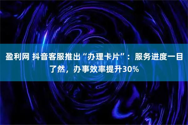 盈利网 抖音客服推出“办理卡片”：服务进度一目了然，办事效率提升30%