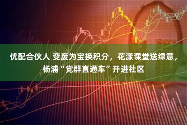 优配合伙人 变废为宝换积分，花漾课堂送绿意，杨浦“党群直通车”开进社区