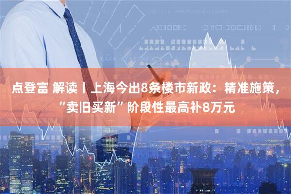 点登富 解读丨上海今出8条楼市新政：精准施策，“卖旧买新”阶段性最高补8万元