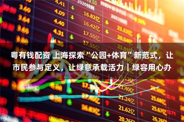 粤有钱配资 上海探索“公园+体育”新范式,让市民参与定义,让绿意承载活力|绿容用心办