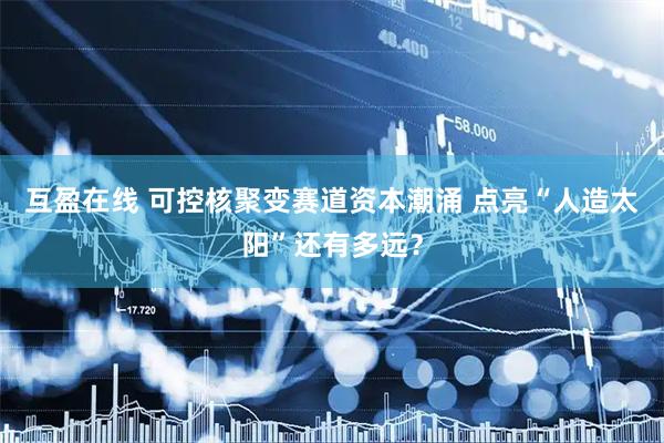 互盈在线 可控核聚变赛道资本潮涌 点亮“人造太阳”还有多远？